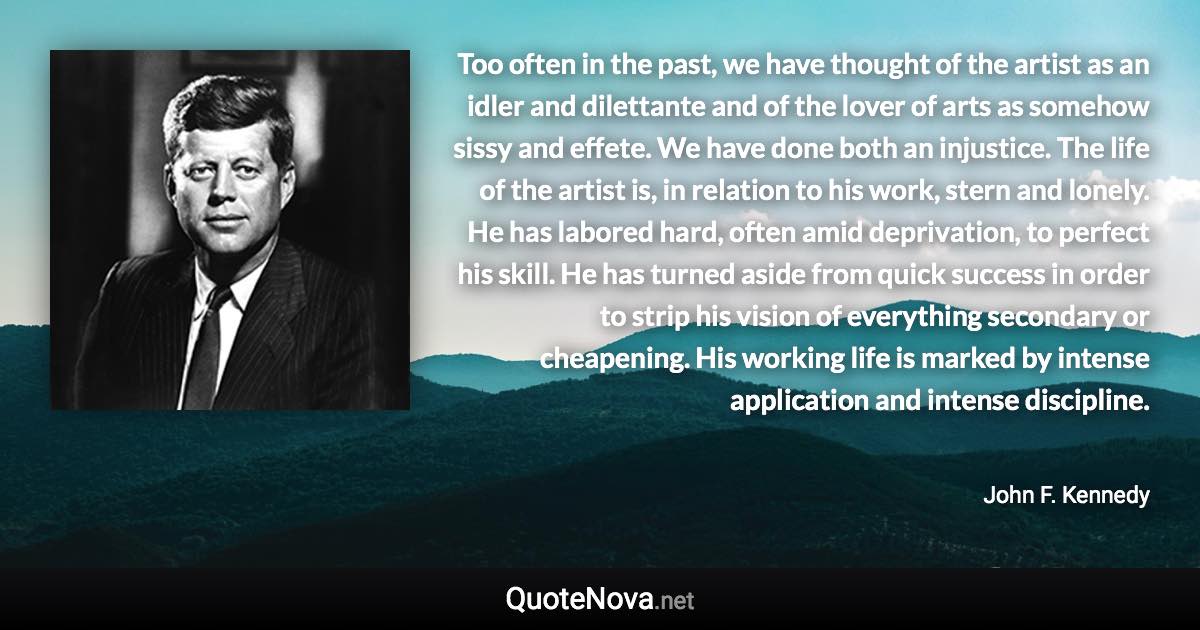 Too often in the past, we have thought of the artist as an idler and dilettante and of the lover of arts as somehow sissy and effete. We have done both an injustice. The life of the artist is, in relation to his work, stern and lonely. He has labored hard, often amid deprivation, to perfect his skill. He has turned aside from quick success in order to strip his vision of everything secondary or cheapening. His working life is marked by intense application and intense discipline. - John F. Kennedy quote