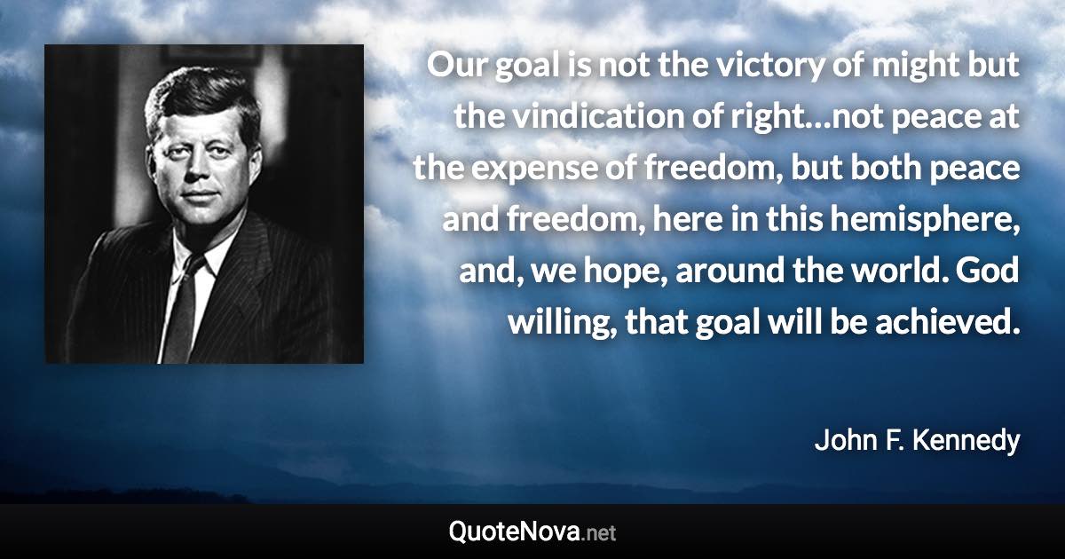 Our goal is not the victory of might but the vindication of right…not peace at the expense of freedom, but both peace and freedom, here in this hemisphere, and, we hope, around the world. God willing, that goal will be achieved. - John F. Kennedy quote