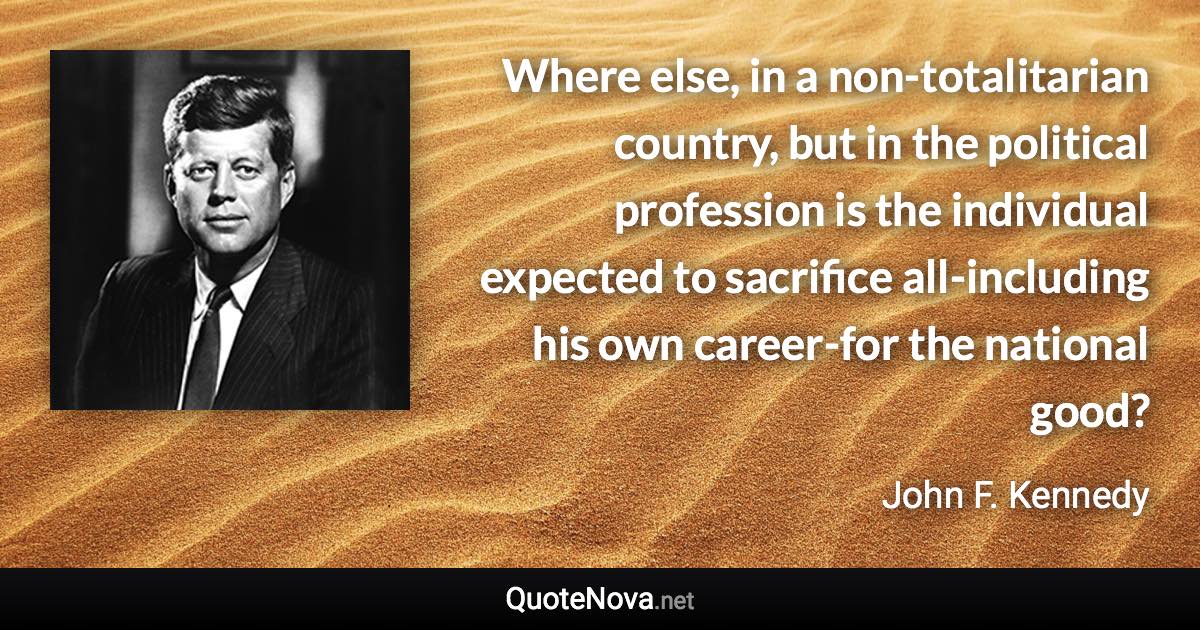 Where else, in a non-totalitarian country, but in the political profession is the individual expected to sacrifice all-including his own career-for the national good? - John F. Kennedy quote