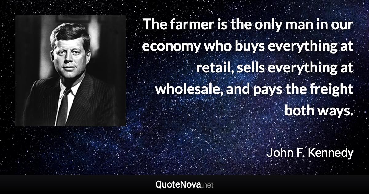 The farmer is the only man in our economy who buys everything at retail, sells everything at wholesale, and pays the freight both ways. - John F. Kennedy quote