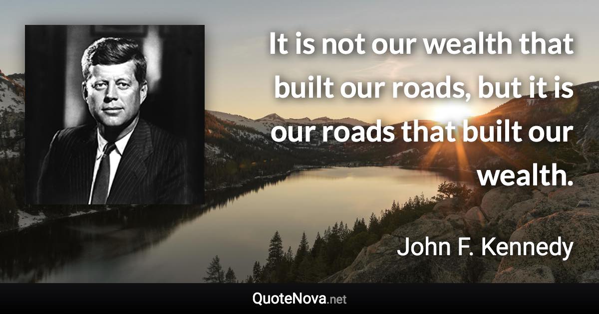 It is not our wealth that built our roads, but it is our roads that built our wealth. - John F. Kennedy quote