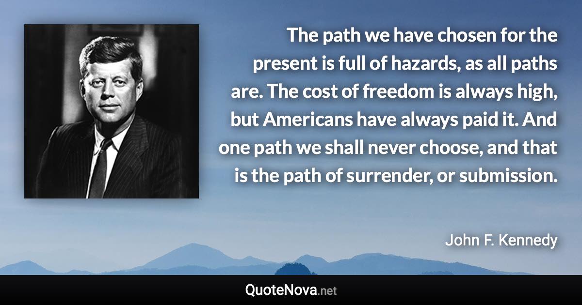 The path we have chosen for the present is full of hazards, as all paths are. The cost of freedom is always high, but Americans have always paid it. And one path we shall never choose, and that is the path of surrender, or submission. - John F. Kennedy quote