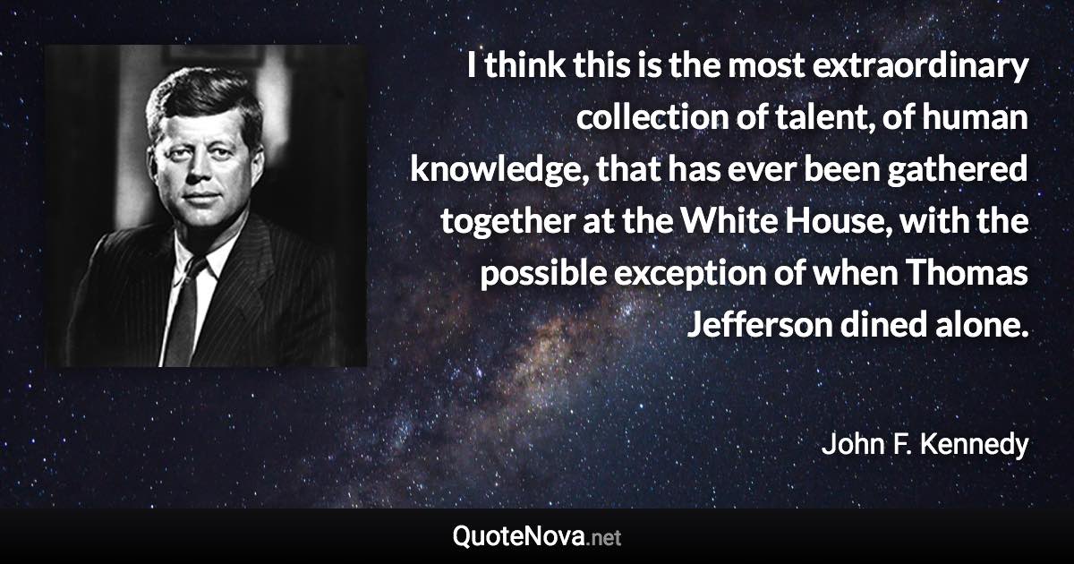 I think this is the most extraordinary collection of talent, of human knowledge, that has ever been gathered together at the White House, with the possible exception of when Thomas Jefferson dined alone. - John F. Kennedy quote