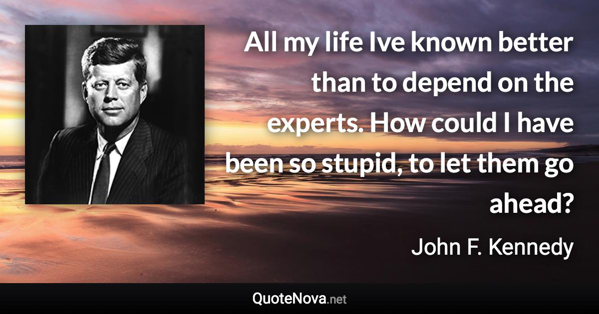 All my life Ive known better than to depend on the experts. How could I have been so stupid, to let them go ahead? - John F. Kennedy quote