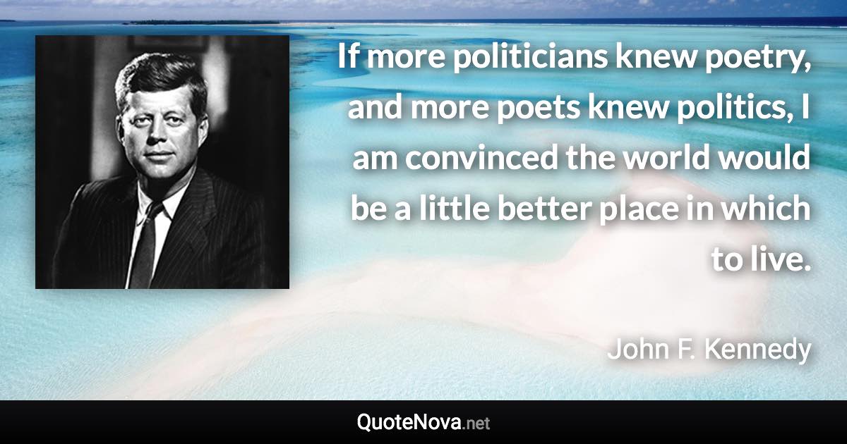 If more politicians knew poetry, and more poets knew politics, I am convinced the world would be a little better place in which to live. - John F. Kennedy quote