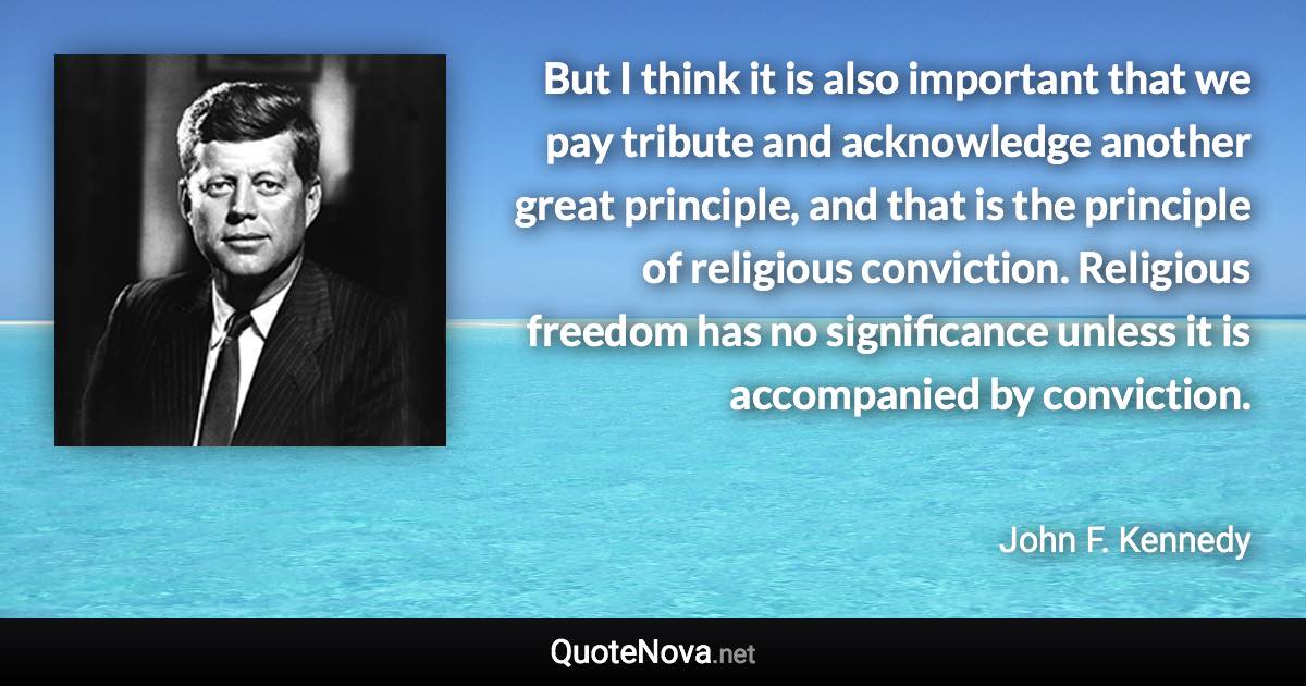 But I think it is also important that we pay tribute and acknowledge another great principle, and that is the principle of religious conviction. Religious freedom has no significance unless it is accompanied by conviction. - John F. Kennedy quote