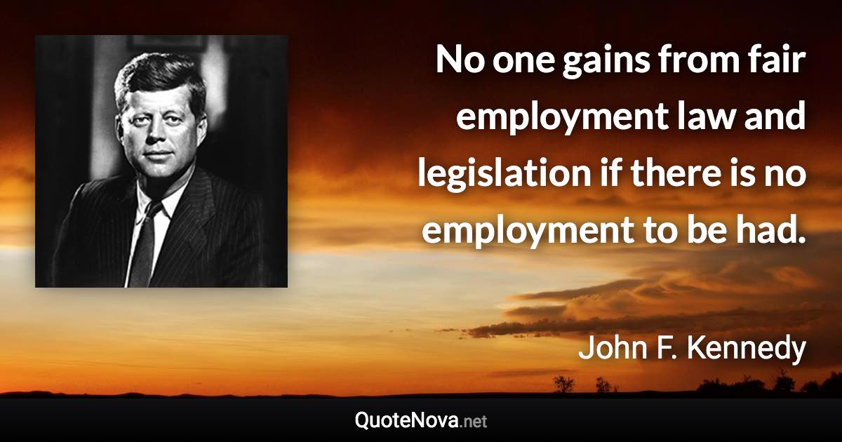 No one gains from fair employment law and legislation if there is no employment to be had. - John F. Kennedy quote