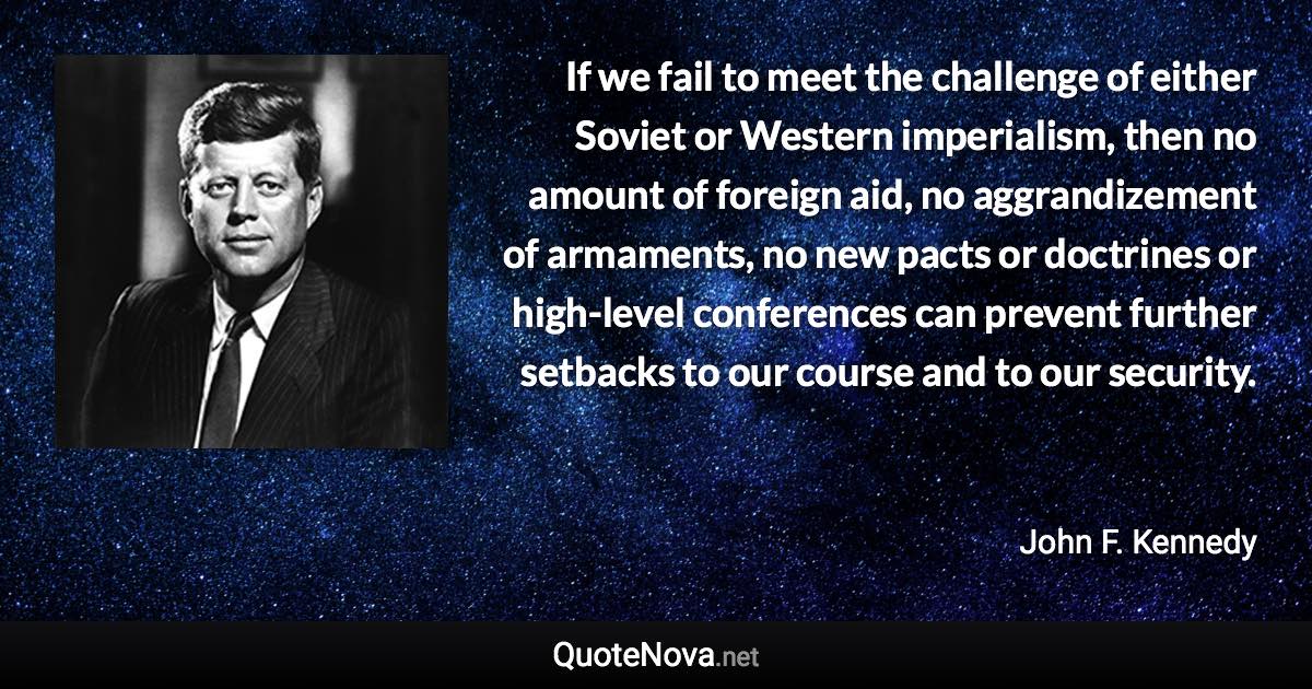 If we fail to meet the challenge of either Soviet or Western imperialism, then no amount of foreign aid, no aggrandizement of armaments, no new pacts or doctrines or high-level conferences can prevent further setbacks to our course and to our security. - John F. Kennedy quote