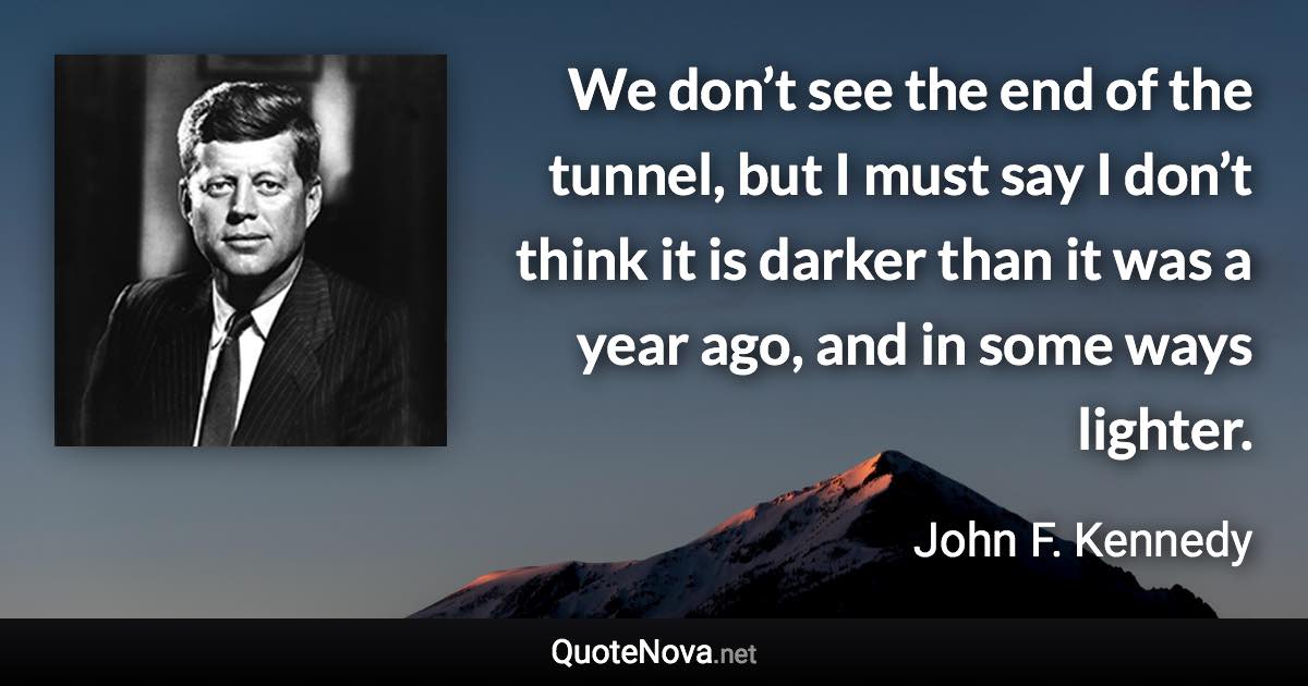 We don’t see the end of the tunnel, but I must say I don’t think it is darker than it was a year ago, and in some ways lighter. - John F. Kennedy quote