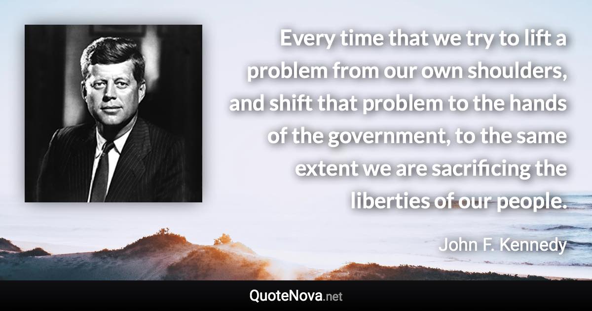 Every time that we try to lift a problem from our own shoulders, and shift that problem to the hands of the government, to the same extent we are sacrificing the liberties of our people. - John F. Kennedy quote