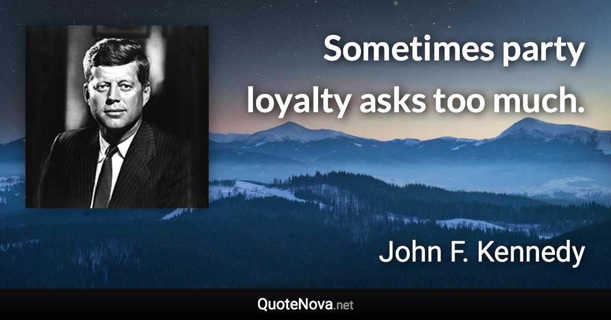 Sometimes party loyalty asks too much. - John F. Kennedy quote