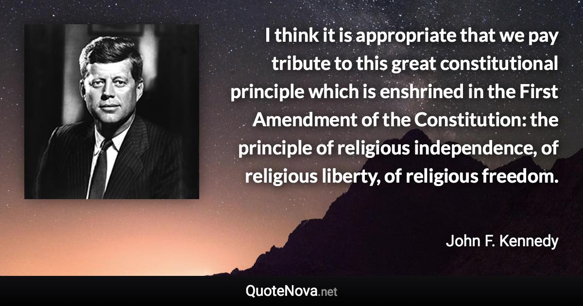 I think it is appropriate that we pay tribute to this great constitutional principle which is enshrined in the First Amendment of the Constitution: the principle of religious independence, of religious liberty, of religious freedom. - John F. Kennedy quote