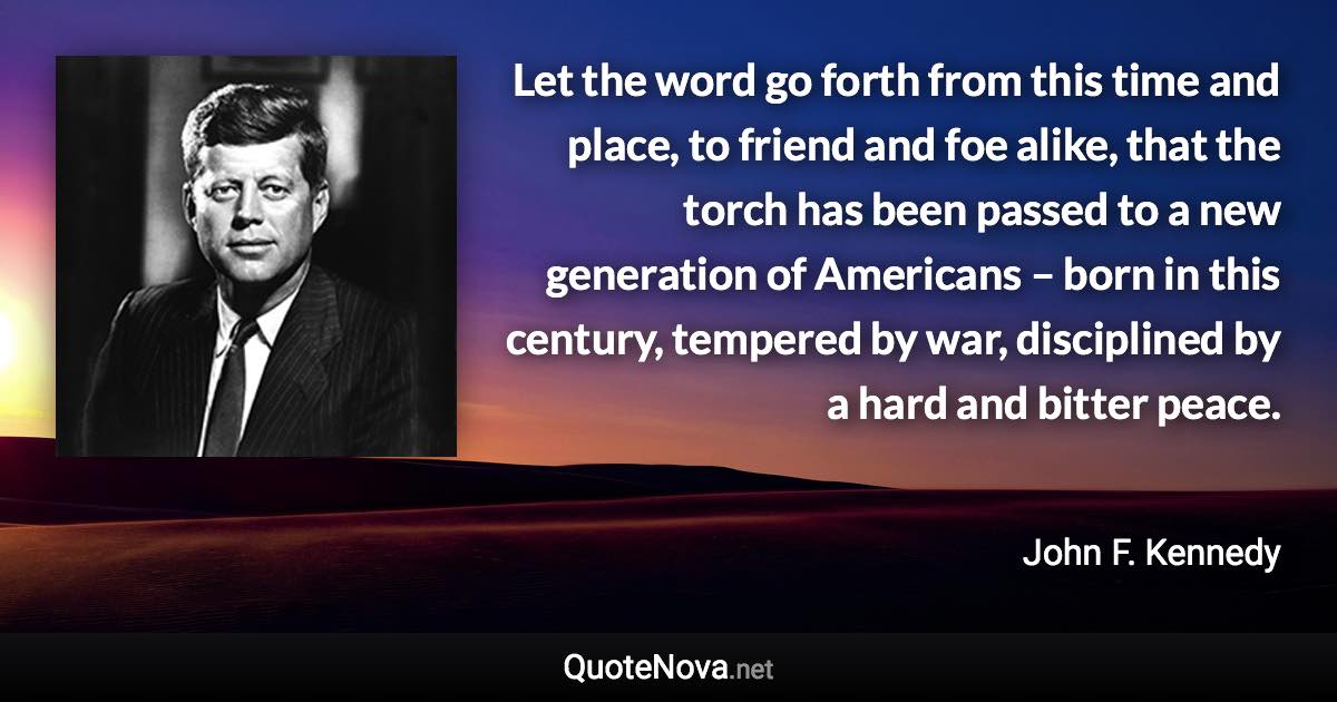 Let the word go forth from this time and place, to friend and foe alike, that the torch has been passed to a new generation of Americans – born in this century, tempered by war, disciplined by a hard and bitter peace. - John F. Kennedy quote