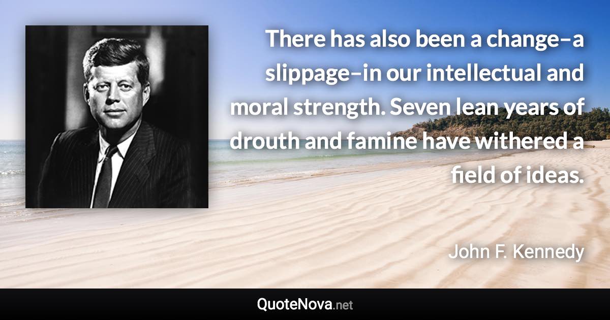 There has also been a change–a slippage–in our intellectual and moral strength. Seven lean years of drouth and famine have withered a field of ideas. - John F. Kennedy quote