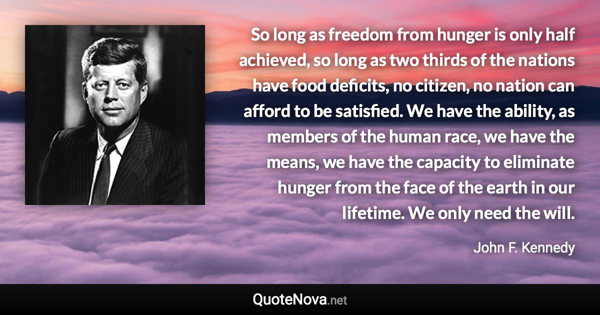 So long as freedom from hunger is only half achieved, so long as two thirds of the nations have food deficits, no citizen, no nation can afford to be satisfied. We have the ability, as members of the human race, we have the means, we have the capacity to eliminate hunger from the face of the earth in our lifetime. We only need the will. - John F. Kennedy quote