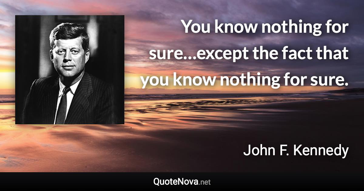 You know nothing for sure…except the fact that you know nothing for sure. - John F. Kennedy quote