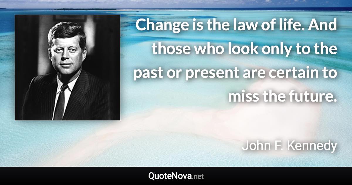 Change is the law of life. And those who look only to the past or present are certain to miss the future. - John F. Kennedy quote