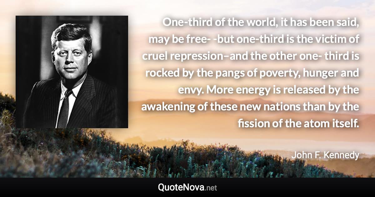 One-third of the world, it has been said, may be free- -but one-third is the victim of cruel repression–and the other one- third is rocked by the pangs of poverty, hunger and envy. More energy is released by the awakening of these new nations than by the fission of the atom itself. - John F. Kennedy quote