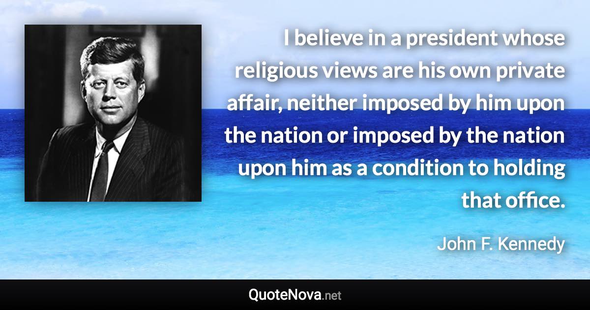 I believe in a president whose religious views are his own private affair, neither imposed by him upon the nation or imposed by the nation upon him as a condition to holding that office. - John F. Kennedy quote