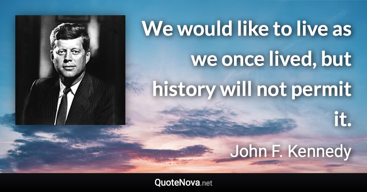 We would like to live as we once lived, but history will not permit it. - John F. Kennedy quote