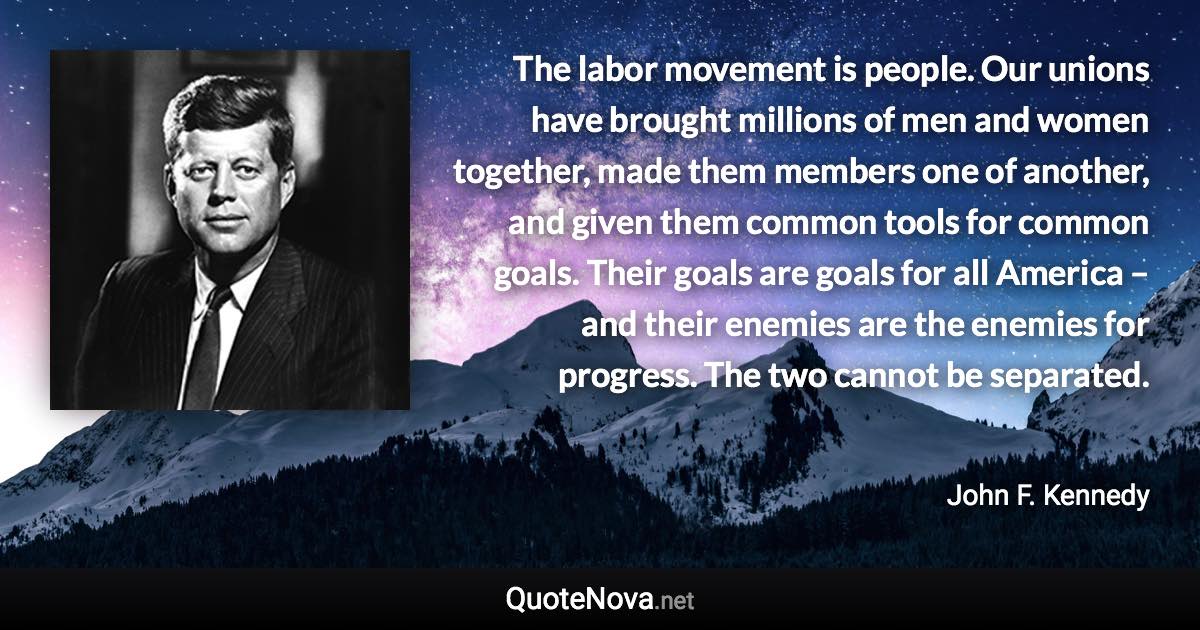 The labor movement is people. Our unions have brought millions of men and women together, made them members one of another, and given them common tools for common goals. Their goals are goals for all America – and their enemies are the enemies for progress. The two cannot be separated. - John F. Kennedy quote