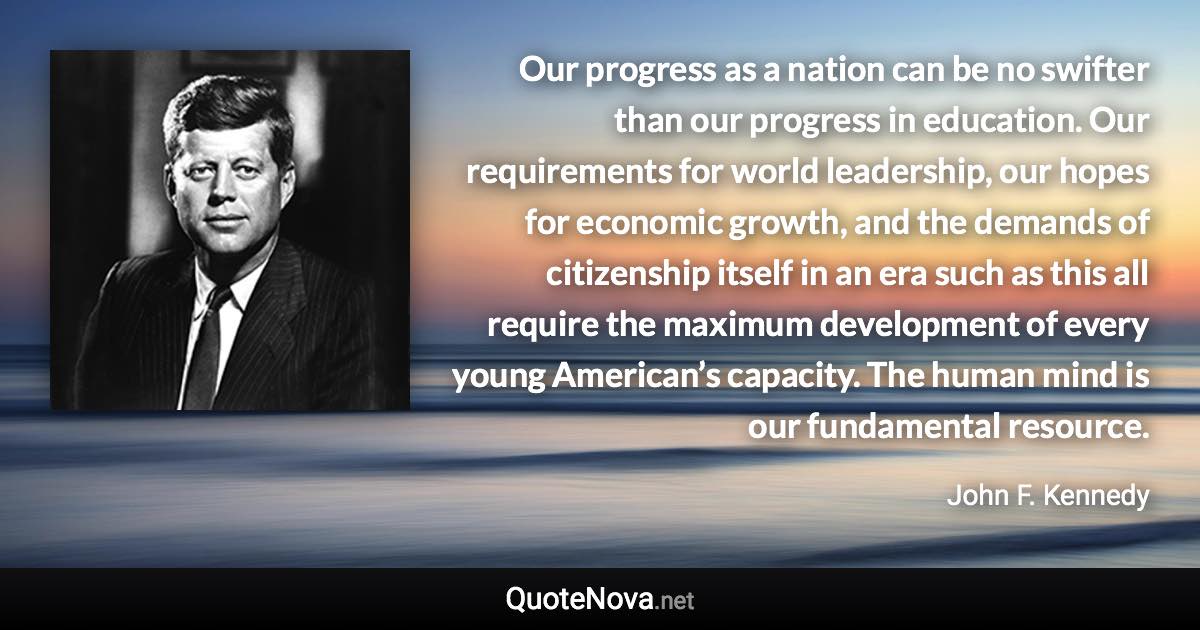 Our progress as a nation can be no swifter than our progress in education. Our requirements for world leadership, our hopes for economic growth, and the demands of citizenship itself in an era such as this all require the maximum development of every young American’s capacity. The human mind is our fundamental resource. - John F. Kennedy quote