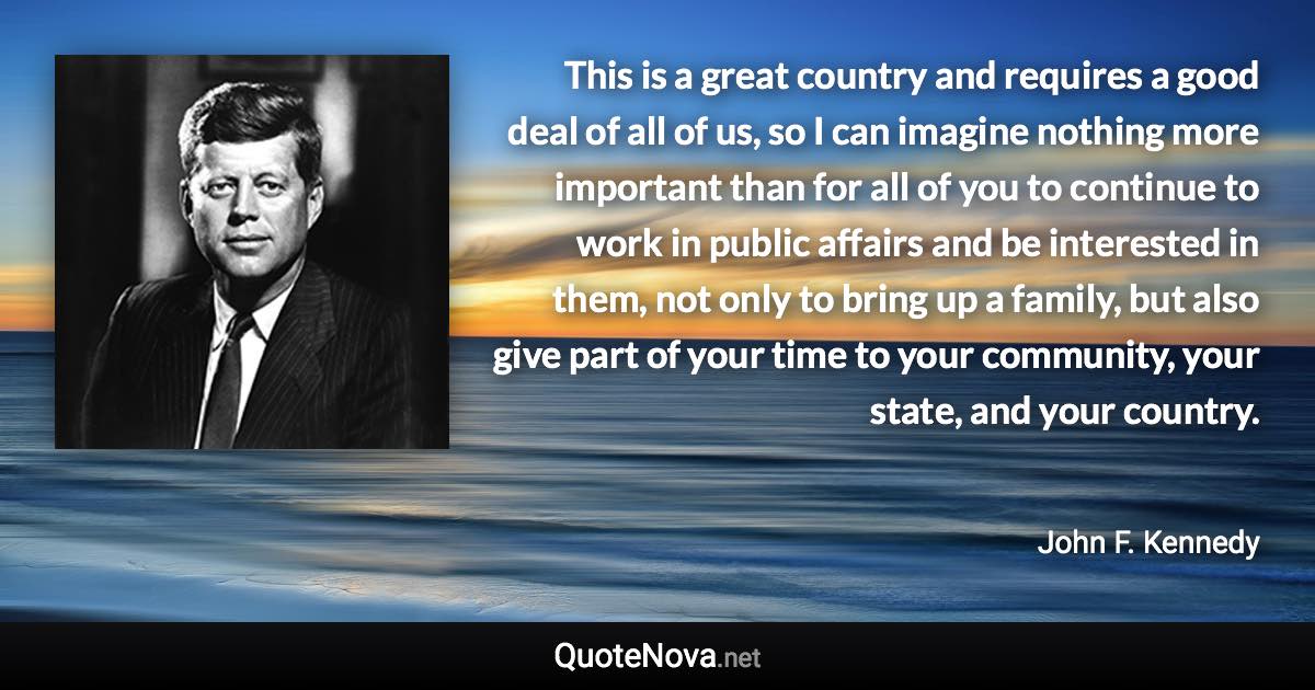 This is a great country and requires a good deal of all of us, so I can imagine nothing more important than for all of you to continue to work in public affairs and be interested in them, not only to bring up a family, but also give part of your time to your community, your state, and your country. - John F. Kennedy quote