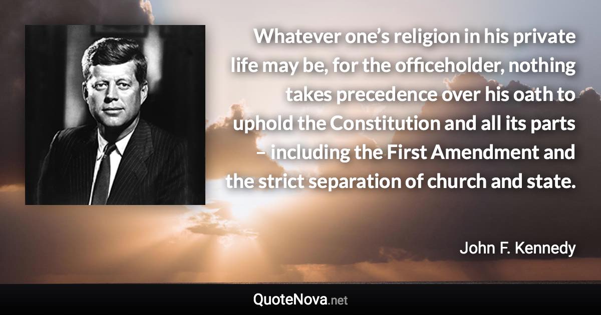 Whatever one’s religion in his private life may be, for the officeholder, nothing takes precedence over his oath to uphold the Constitution and all its parts – including the First Amendment and the strict separation of church and state. - John F. Kennedy quote