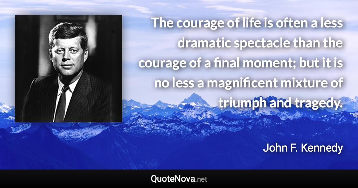 The courage of life is often a less dramatic spectacle than the courage of a final moment; but it is no less a magnificent mixture of triumph and tragedy. - John F. Kennedy quote