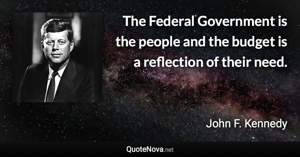 The Federal Government is the people and the budget is a reflection of their need. - John F. Kennedy quote