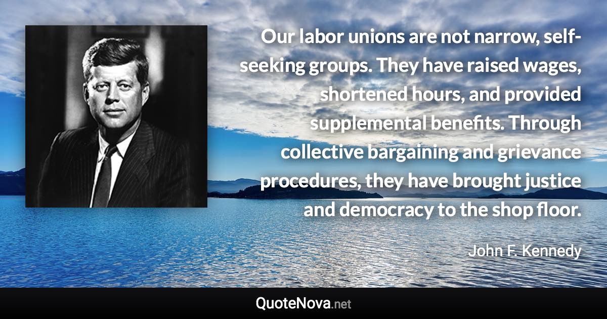 Our labor unions are not narrow, self-seeking groups. They have raised wages, shortened hours, and provided supplemental benefits. Through collective bargaining and grievance procedures, they have brought justice and democracy to the shop floor. - John F. Kennedy quote