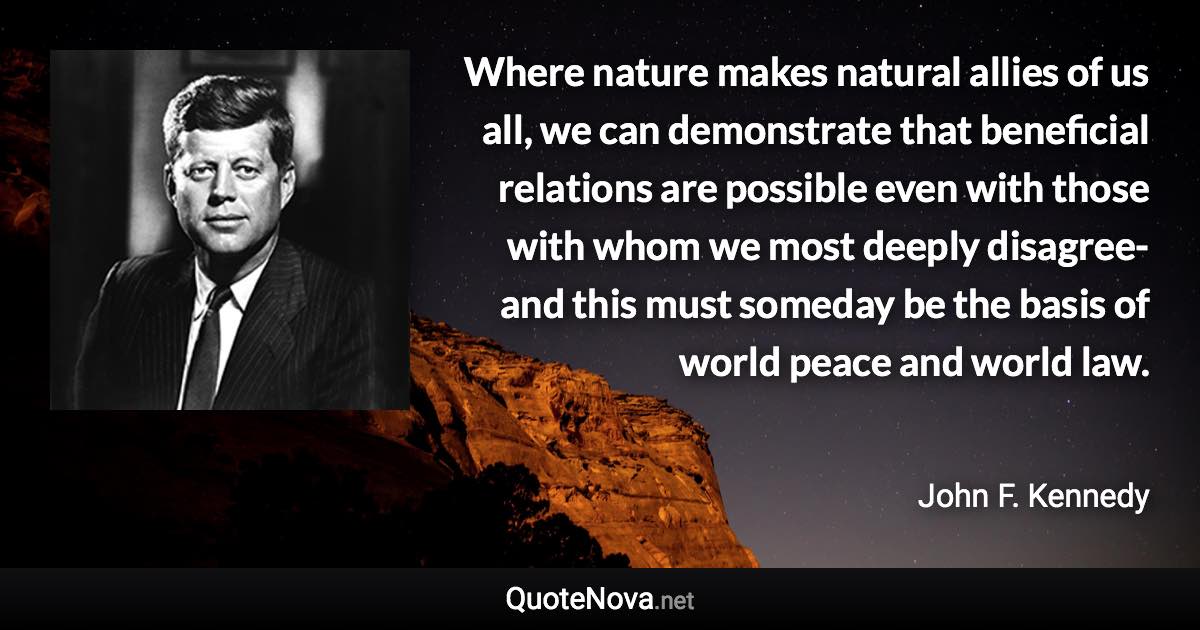 Where nature makes natural allies of us all, we can demonstrate that beneficial relations are possible even with those with whom we most deeply disagree-and this must someday be the basis of world peace and world law. - John F. Kennedy quote