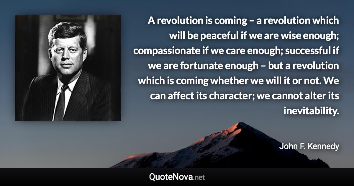 A revolution is coming – a revolution which will be peaceful if we are wise enough; compassionate if we care enough; successful if we are fortunate enough – but a revolution which is coming whether we will it or not. We can affect its character; we cannot alter its inevitability. - John F. Kennedy quote