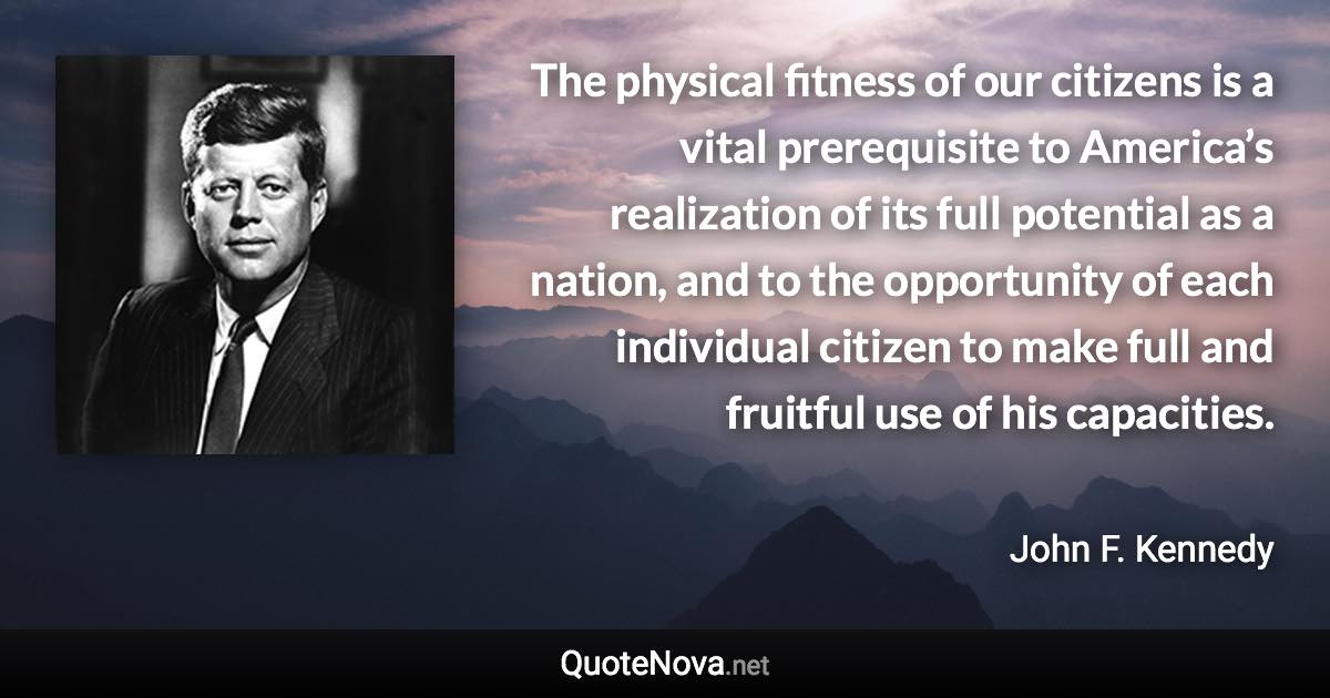 The physical fitness of our citizens is a vital prerequisite to America’s realization of its full potential as a nation, and to the opportunity of each individual citizen to make full and fruitful use of his capacities. - John F. Kennedy quote