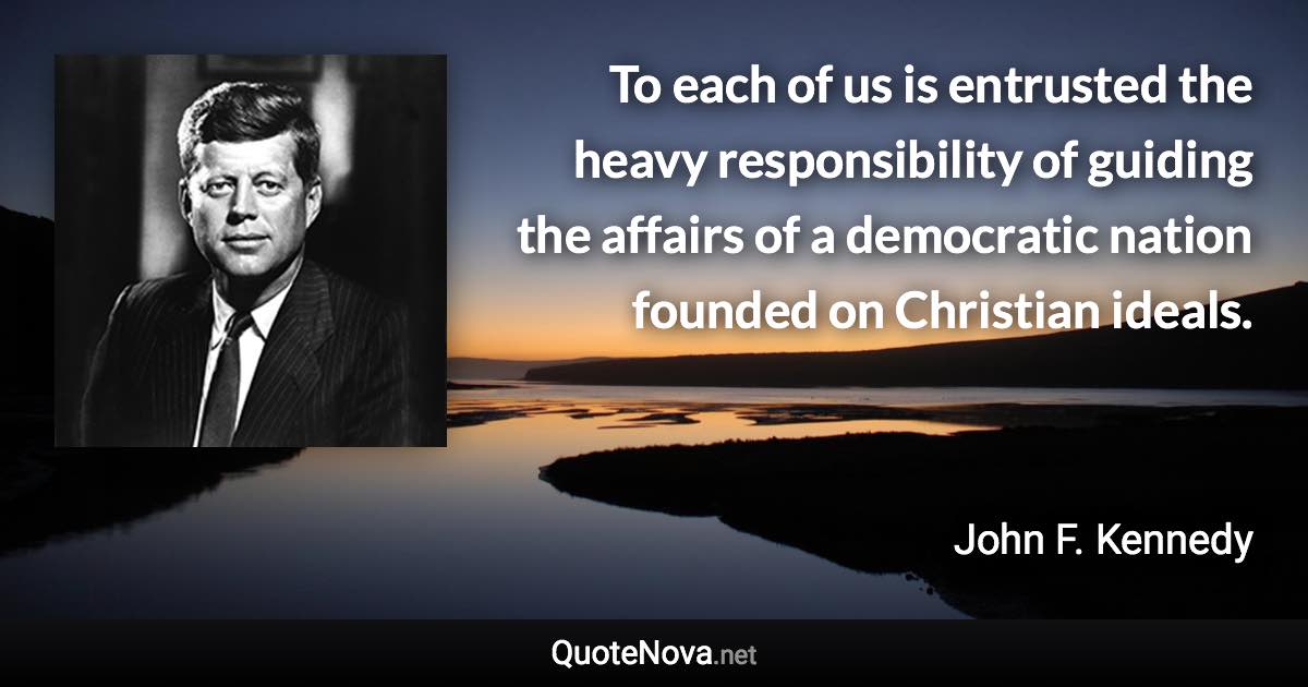 To each of us is entrusted the heavy responsibility of guiding the affairs of a democratic nation founded on Christian ideals. - John F. Kennedy quote