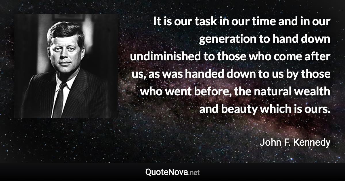 It is our task in our time and in our generation to hand down undiminished to those who come after us, as was handed down to us by those who went before, the natural wealth and beauty which is ours. - John F. Kennedy quote