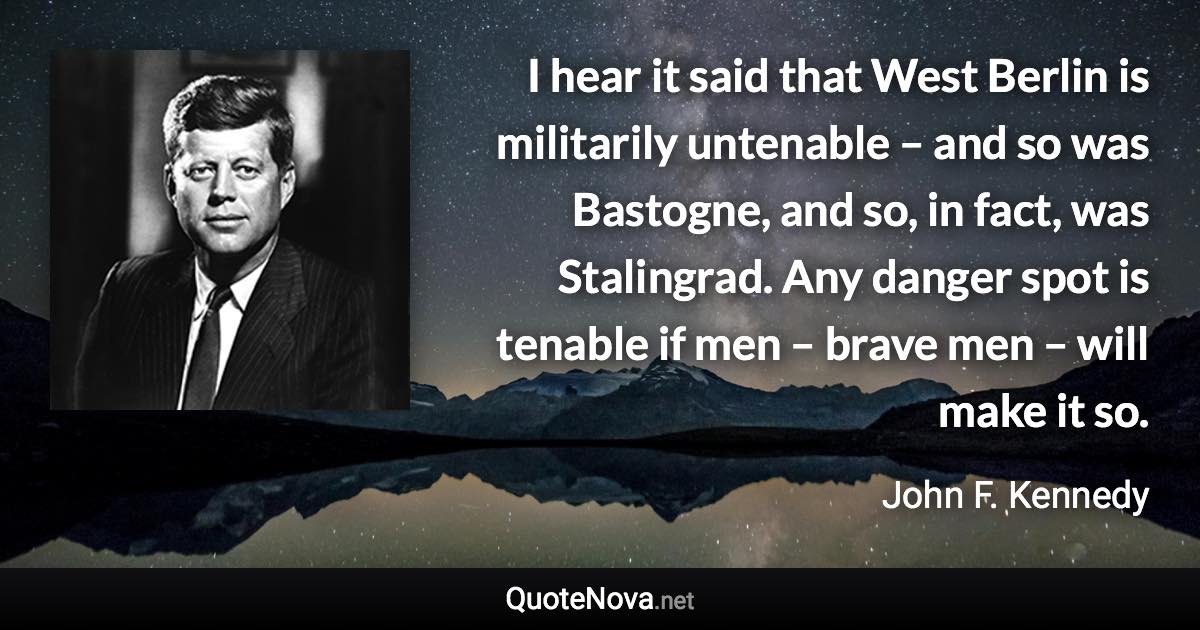 I hear it said that West Berlin is militarily untenable – and so was Bastogne, and so, in fact, was Stalingrad. Any danger spot is tenable if men – brave men – will make it so. - John F. Kennedy quote