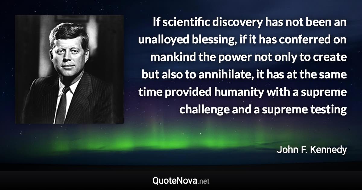 If scientific discovery has not been an unalloyed blessing, if it has conferred on mankind the power not only to create but also to annihilate, it has at the same time provided humanity with a supreme challenge and a supreme testing - John F. Kennedy quote