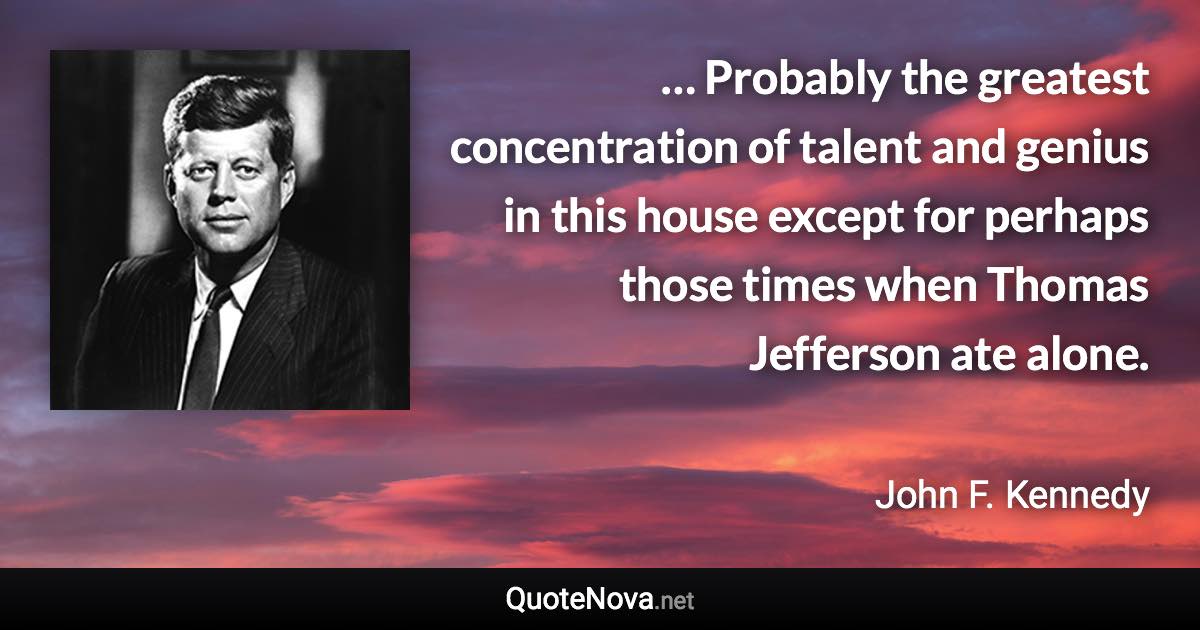 … Probably the greatest concentration of talent and genius in this house except for perhaps those times when Thomas Jefferson ate alone. - John F. Kennedy quote