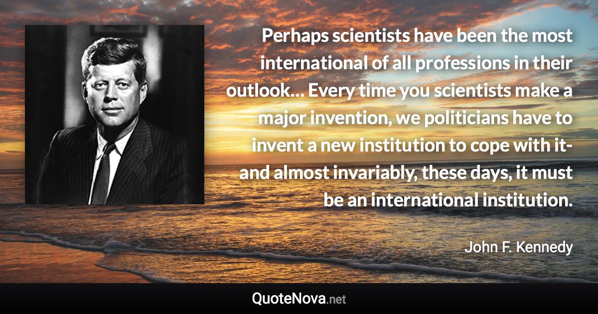 Perhaps scientists have been the most international of all professions in their outlook… Every time you scientists make a major invention, we politicians have to invent a new institution to cope with it-and almost invariably, these days, it must be an international institution. - John F. Kennedy quote