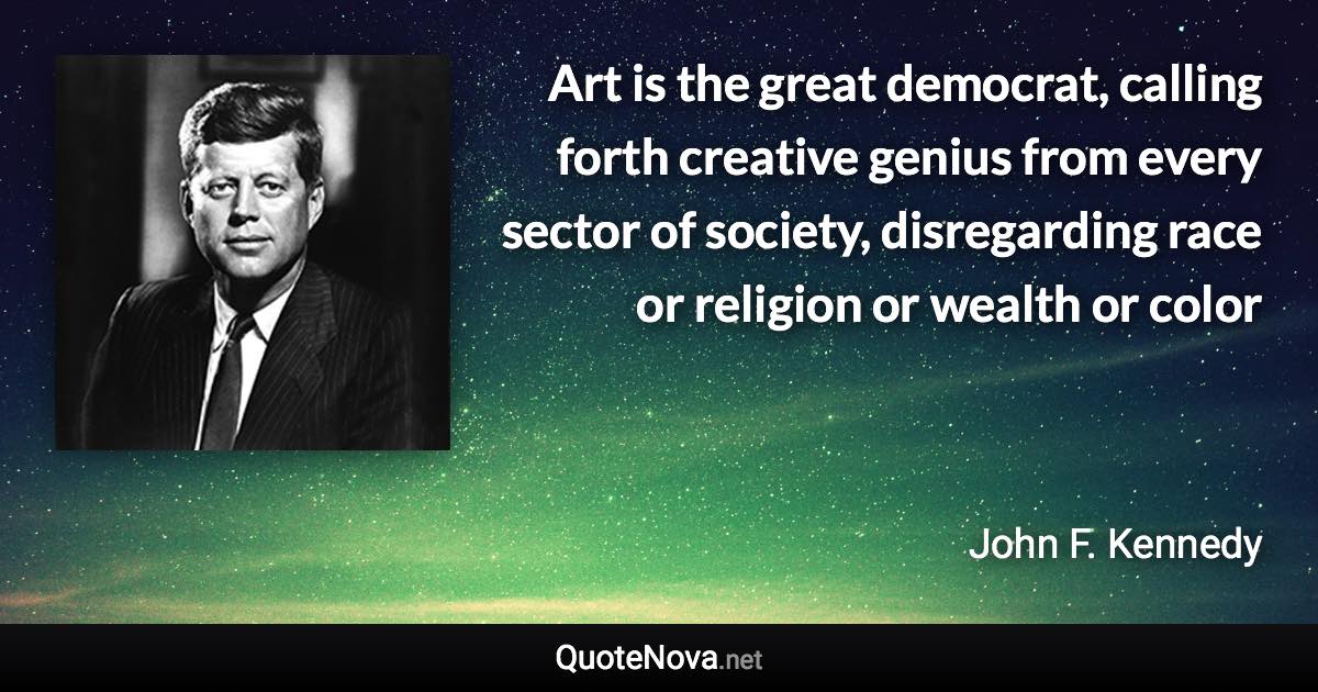 Art is the great democrat, calling forth creative genius from every sector of society, disregarding race or religion or wealth or color - John F. Kennedy quote