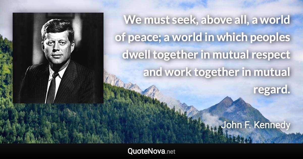 We must seek, above all, a world of peace; a world in which peoples dwell together in mutual respect and work together in mutual regard. - John F. Kennedy quote