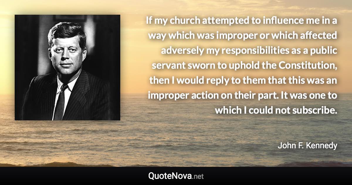 If my church attempted to influence me in a way which was improper or which affected adversely my responsibilities as a public servant sworn to uphold the Constitution, then I would reply to them that this was an improper action on their part. It was one to which I could not subscribe. - John F. Kennedy quote