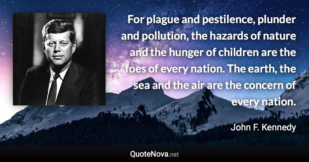 For plague and pestilence, plunder and pollution, the hazards of nature and the hunger of children are the foes of every nation. The earth, the sea and the air are the concern of every nation. - John F. Kennedy quote