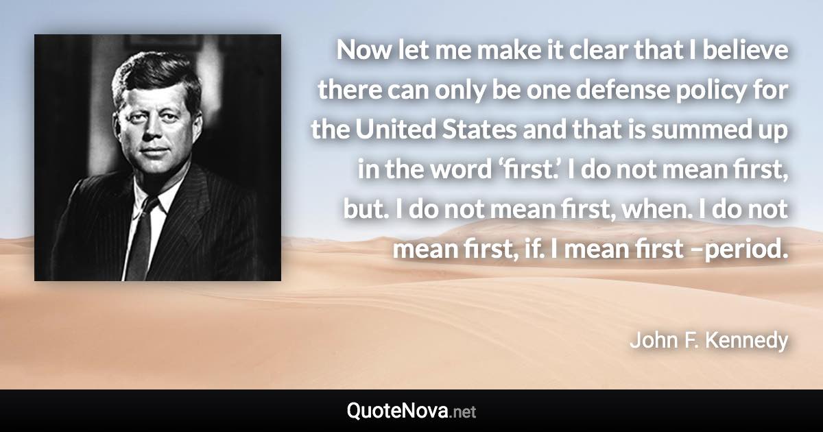 Now let me make it clear that I believe there can only be one defense policy for the United States and that is summed up in the word ‘first.’ I do not mean first, but. I do not mean first, when. I do not mean first, if. I mean first –period. - John F. Kennedy quote