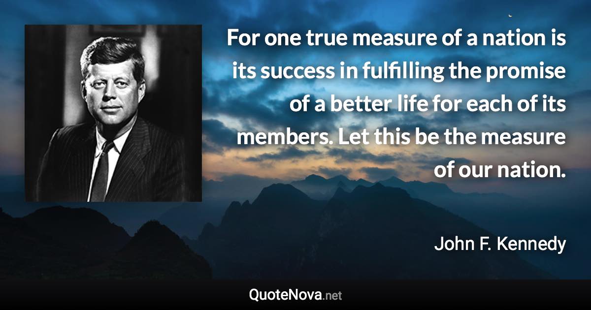 For one true measure of a nation is its success in fulfilling the promise of a better life for each of its members. Let this be the measure of our nation. - John F. Kennedy quote