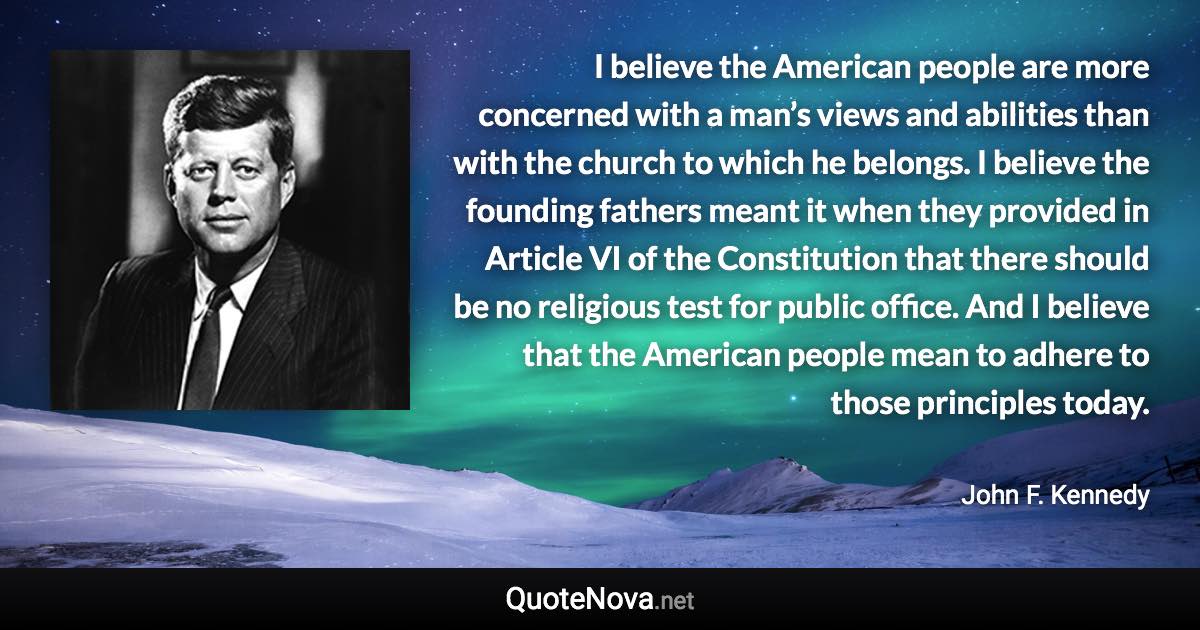 I believe the American people are more concerned with a man’s views and abilities than with the church to which he belongs. I believe the founding fathers meant it when they provided in Article VI of the Constitution that there should be no religious test for public office. And I believe that the American people mean to adhere to those principles today. - John F. Kennedy quote