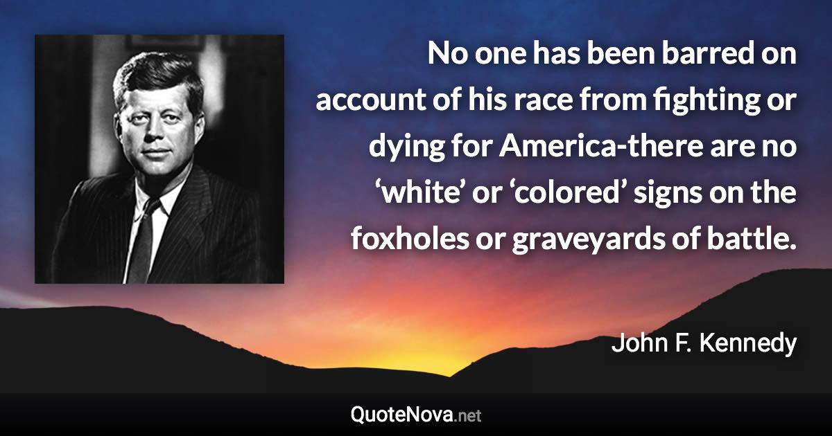 No one has been barred on account of his race from fighting or dying for America-there are no ‘white’ or ‘colored’ signs on the foxholes or graveyards of battle. - John F. Kennedy quote