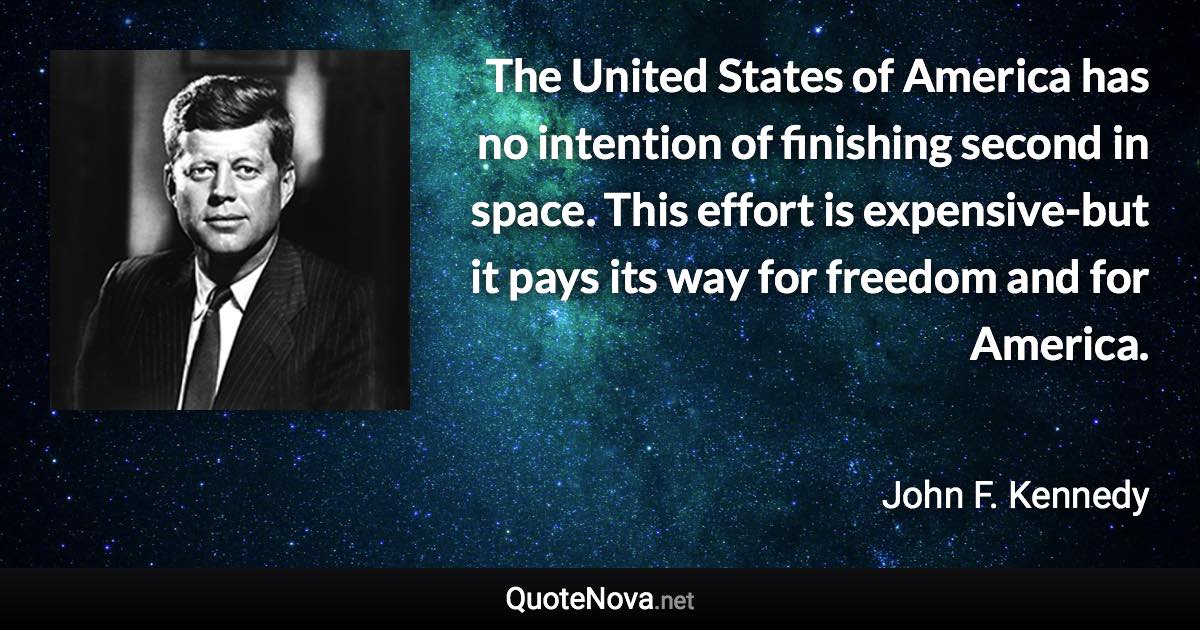 The United States of America has no intention of finishing second in space. This effort is expensive-but it pays its way for freedom and for America. - John F. Kennedy quote