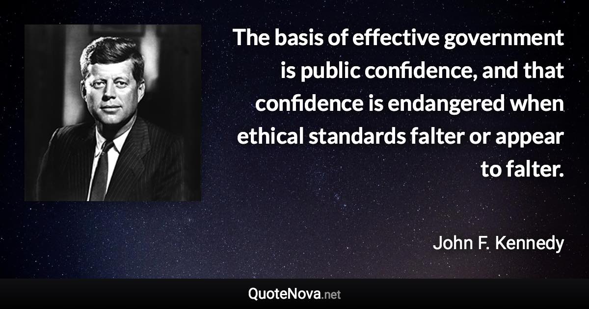 The basis of effective government is public confidence, and that confidence is endangered when ethical standards falter or appear to falter. - John F. Kennedy quote